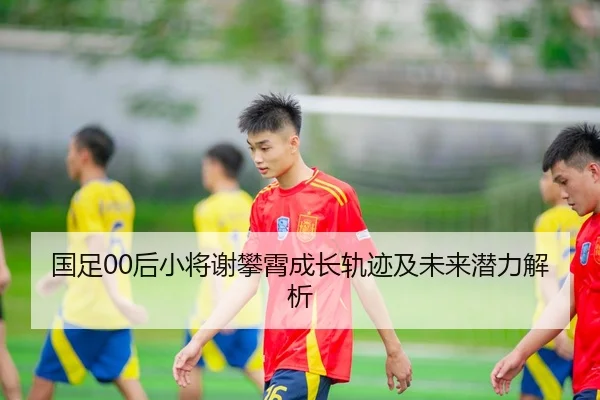 国足00后小将谢攀霄成长轨迹及未来潜力解析