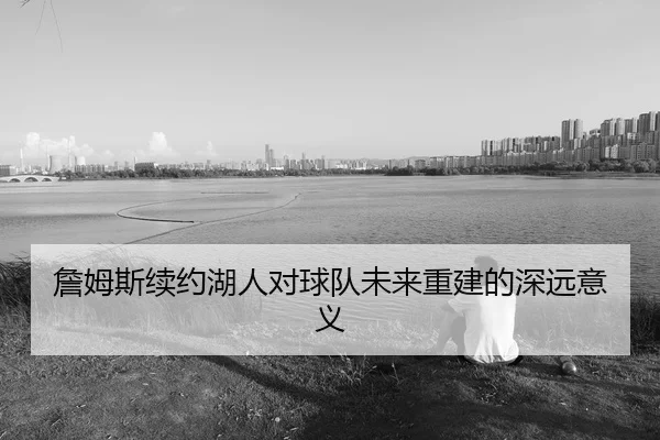 詹姆斯续约湖人对球队未来重建的深远意义